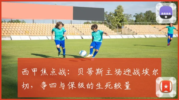 西甲焦点战：贝蒂斯主场迎战埃尔切，争四与保级的生死较量