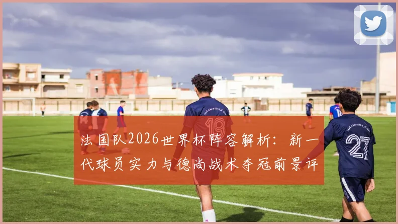 法国队2026世界杯阵容解析:新一代球员实力与德尚战术夺冠前景评估