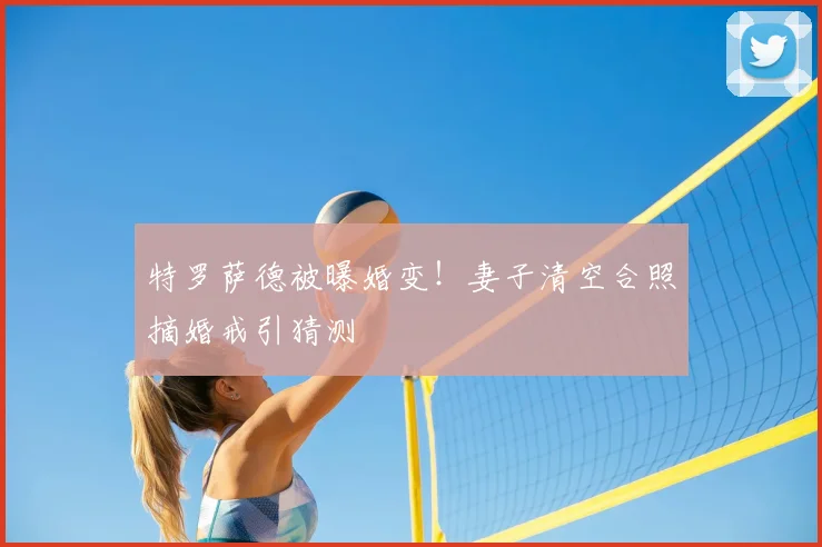 特罗萨德被曝婚变！妻子清空合照摘婚戒引猜测