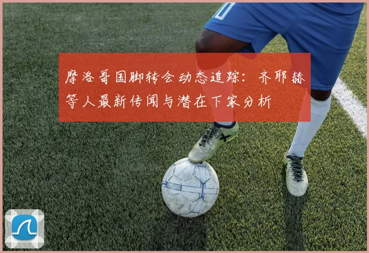 摩洛哥国脚转会动态追踪:齐耶赫等人最新传闻与潜在下家分析