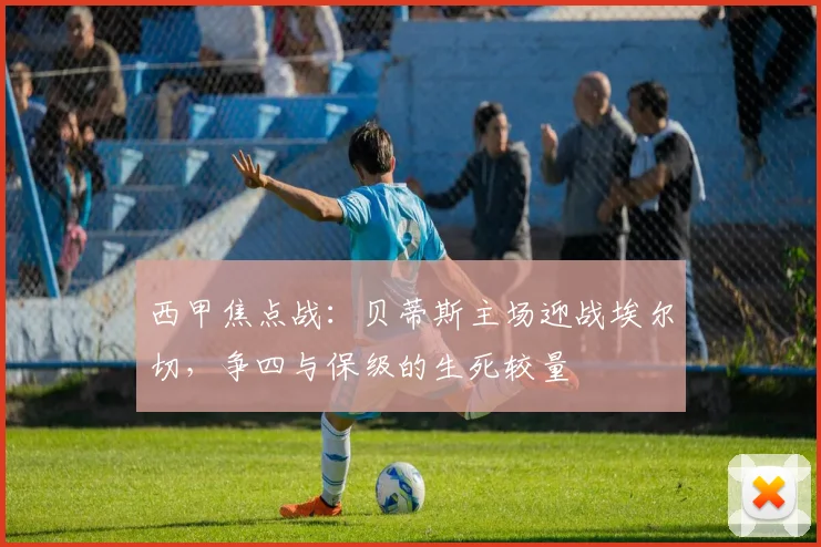 西甲焦点战:贝蒂斯主场迎战埃尔切,争四与保级的生死较量