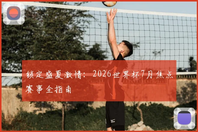 锁定盛夏激情:2026世界杯7月焦点赛事全指南