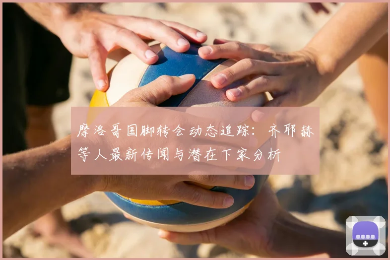 摩洛哥国脚转会动态追踪：齐耶赫等人最新传闻与潜在下家分析