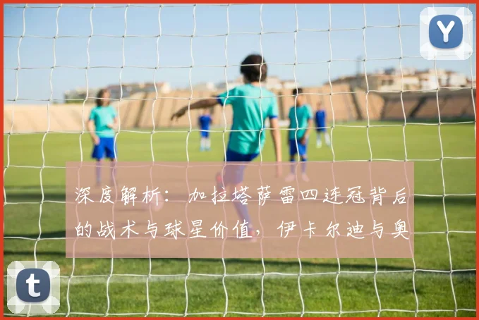 深度解析:加拉塔萨雷四连冠背后的战术与球星价值,伊卡尔迪与奥斯梅恩如何改变战局?